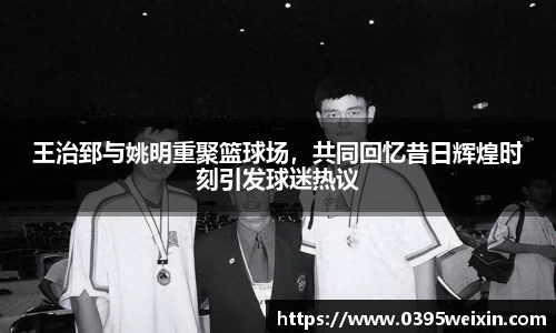 王治郅与姚明重聚篮球场，共同回忆昔日辉煌时刻引发球迷热议