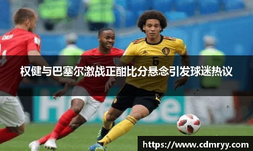 权健与巴塞尔激战正酣比分悬念引发球迷热议