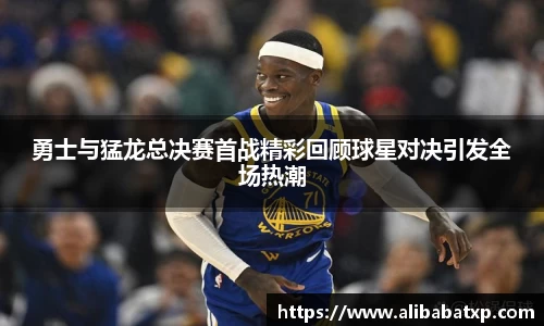 勇士与猛龙总决赛首战精彩回顾球星对决引发全场热潮