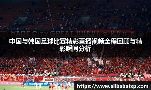 中国与韩国足球比赛精彩直播视频全程回顾与精彩瞬间分析